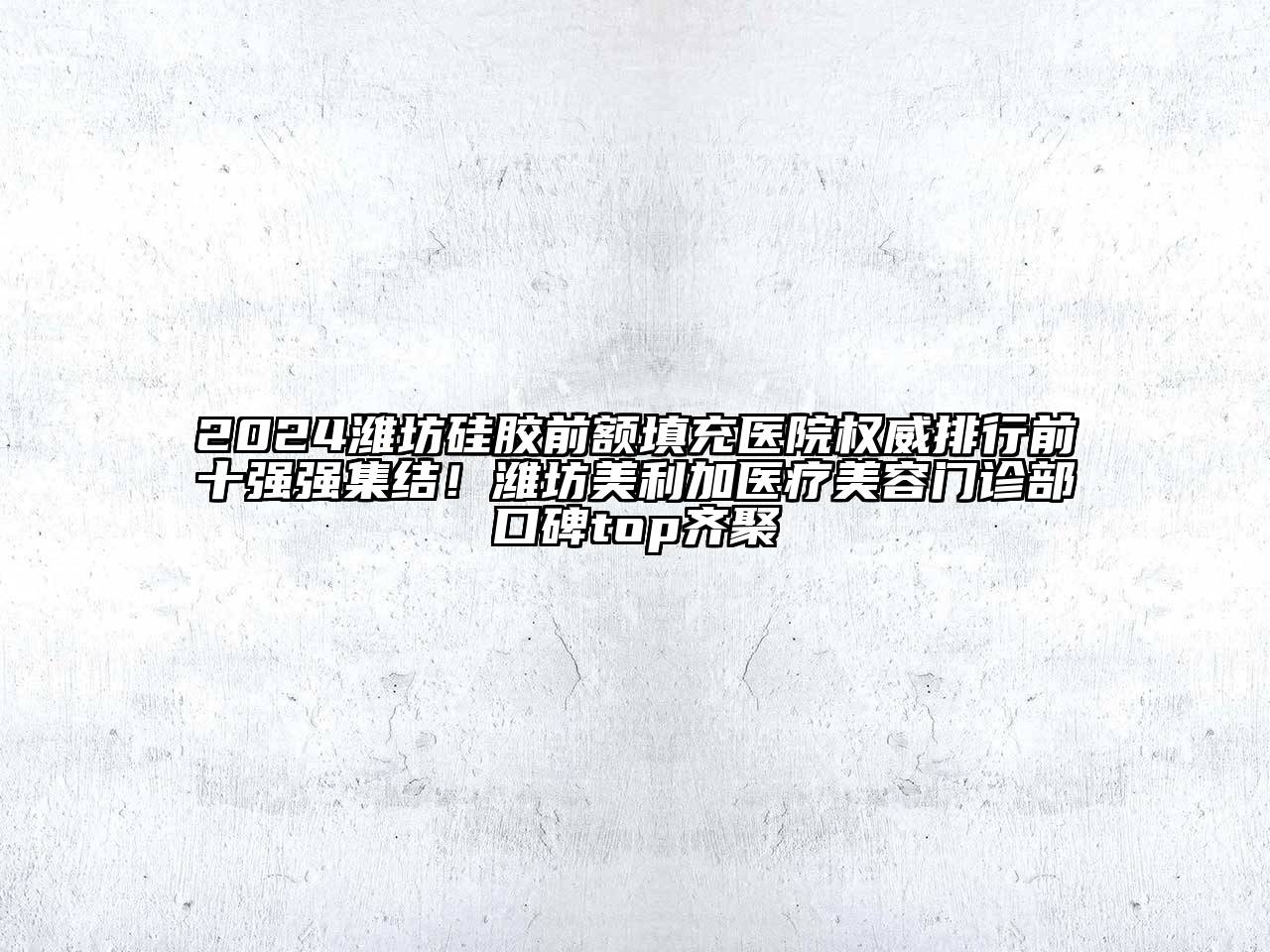 2024潍坊硅胶前额填充医院权威排行前十强强集结！潍坊美利加医疗美容门诊部口碑top齐聚