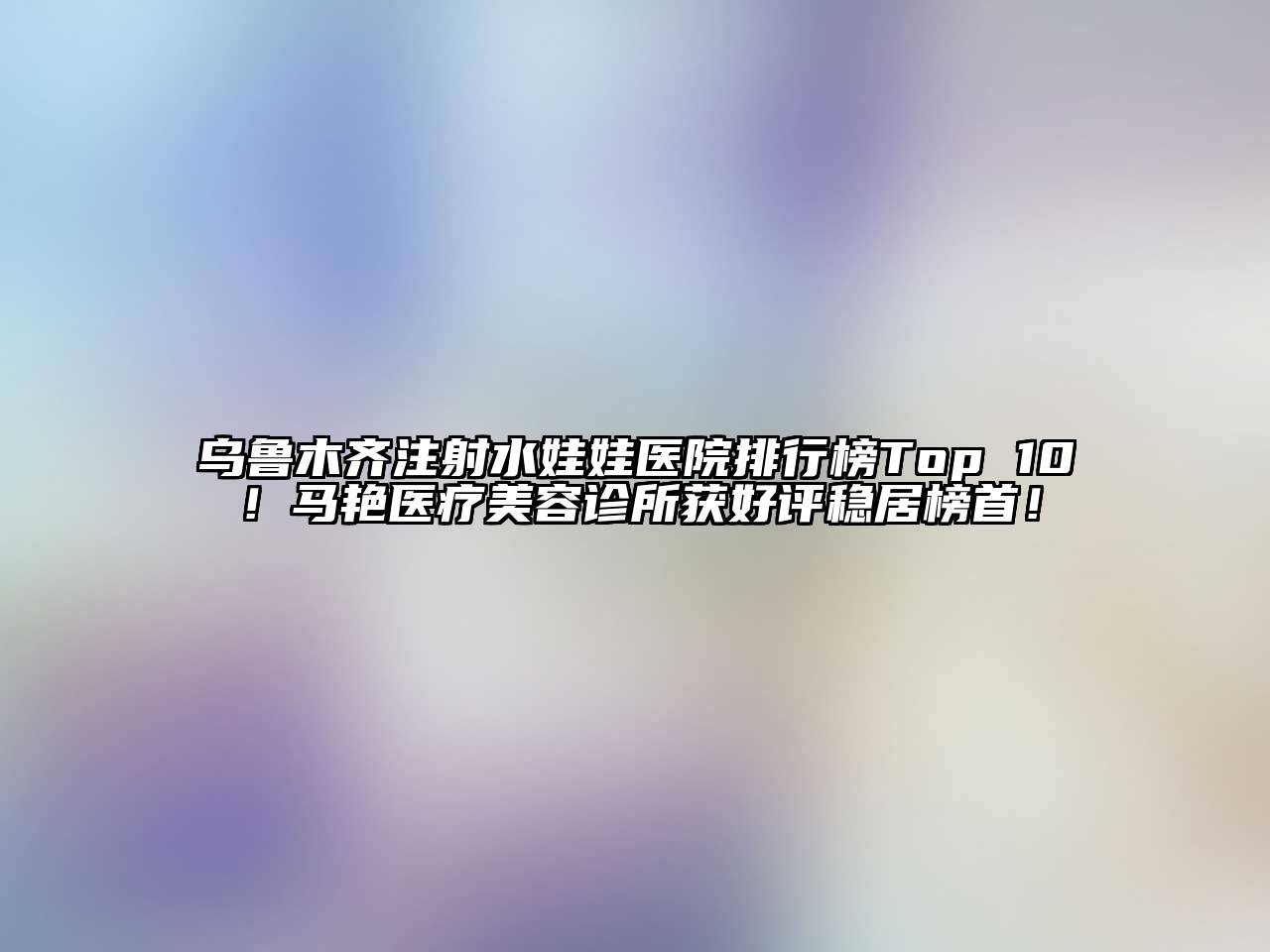 乌鲁木齐注射水娃娃医院排行榜Top 10！马艳医疗美容诊所获好评稳居榜首！