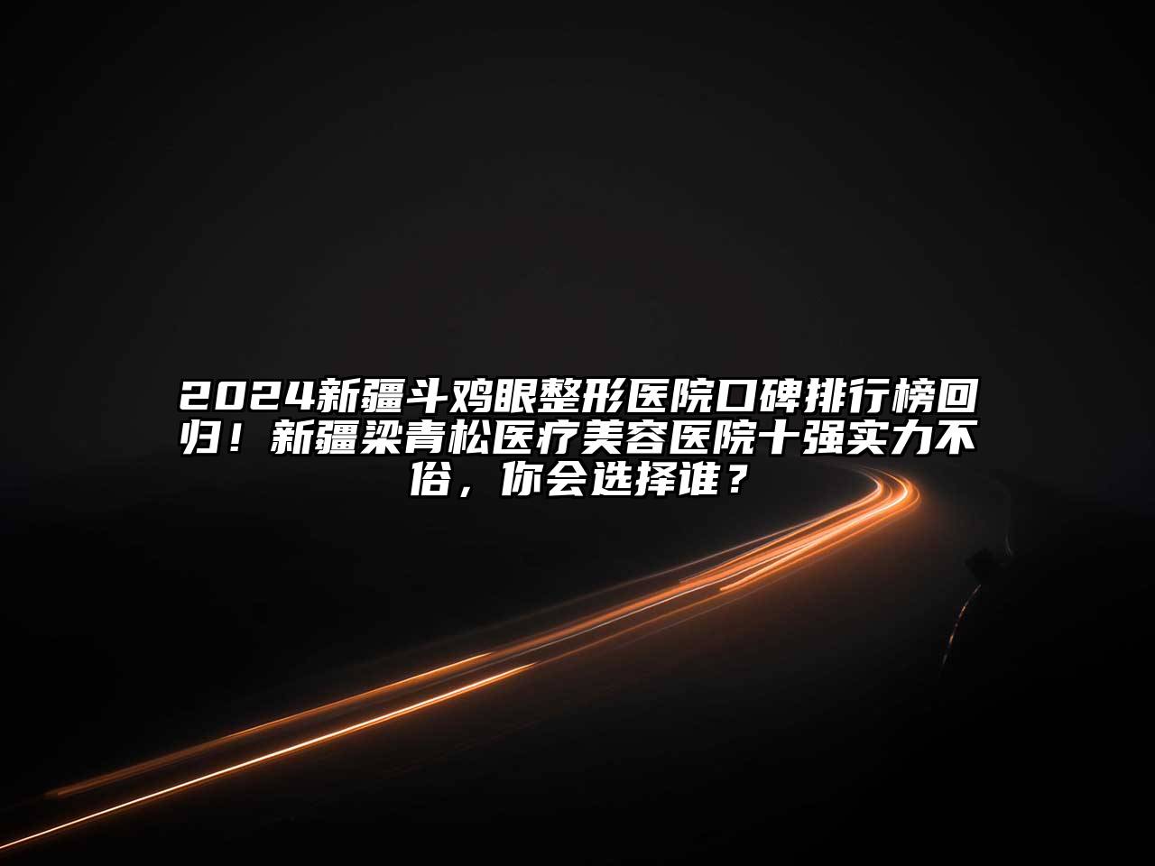 2024新疆斗鸡眼整形医院口碑排行榜回归！新疆梁青松医疗美容医院十强实力不俗，你会选择谁？