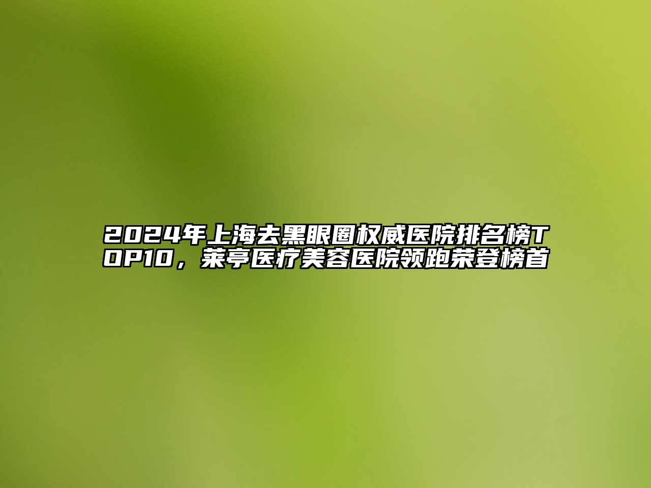 2024年上海去黑眼圈权威医院排名榜TOP10，莱亭医疗美容医院领跑荣登榜首