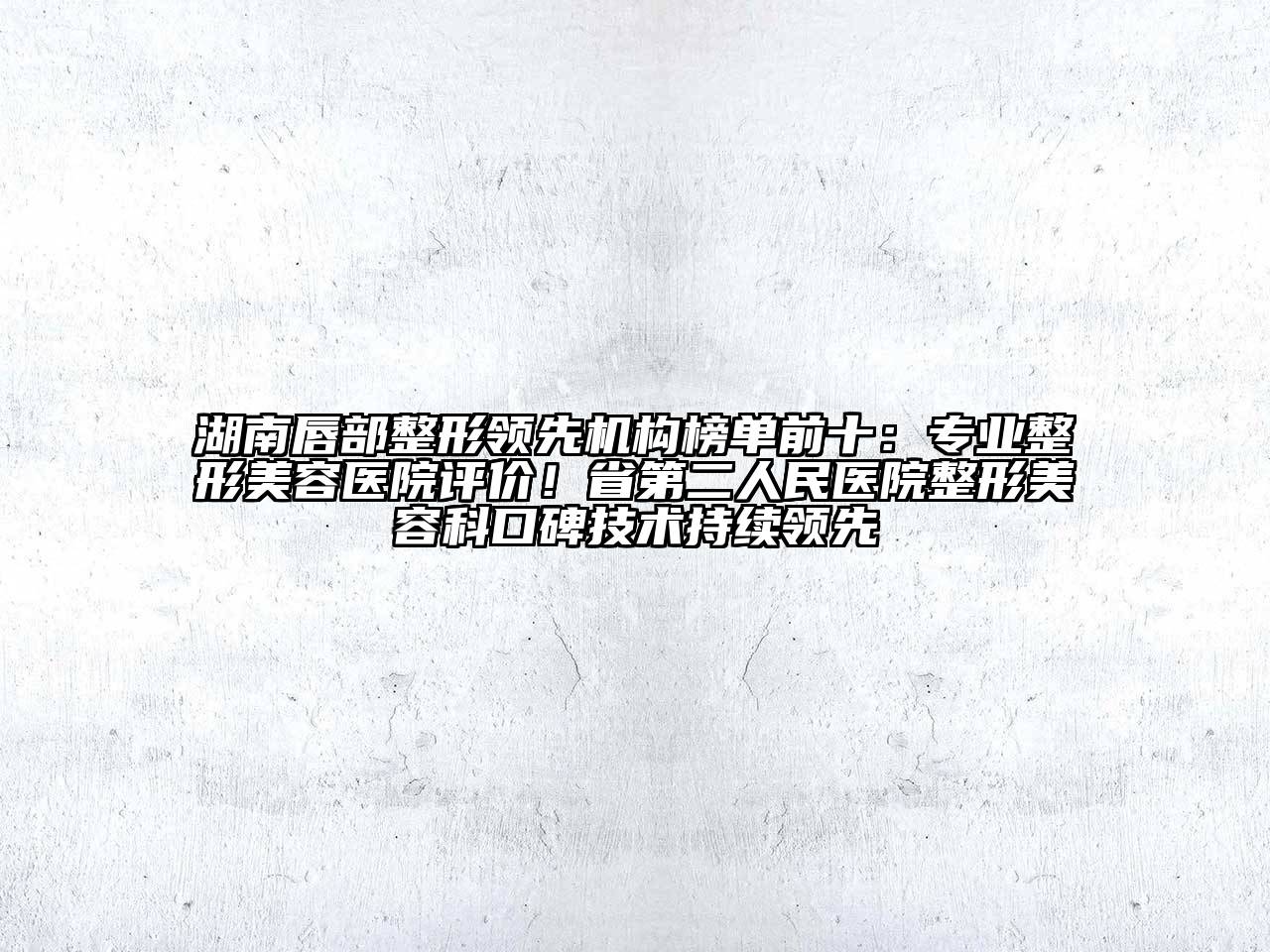 湖南唇部整形领先机构榜单前十：专业整形美容医院评价！省第二人民医院整形美容科口碑技术持续领先