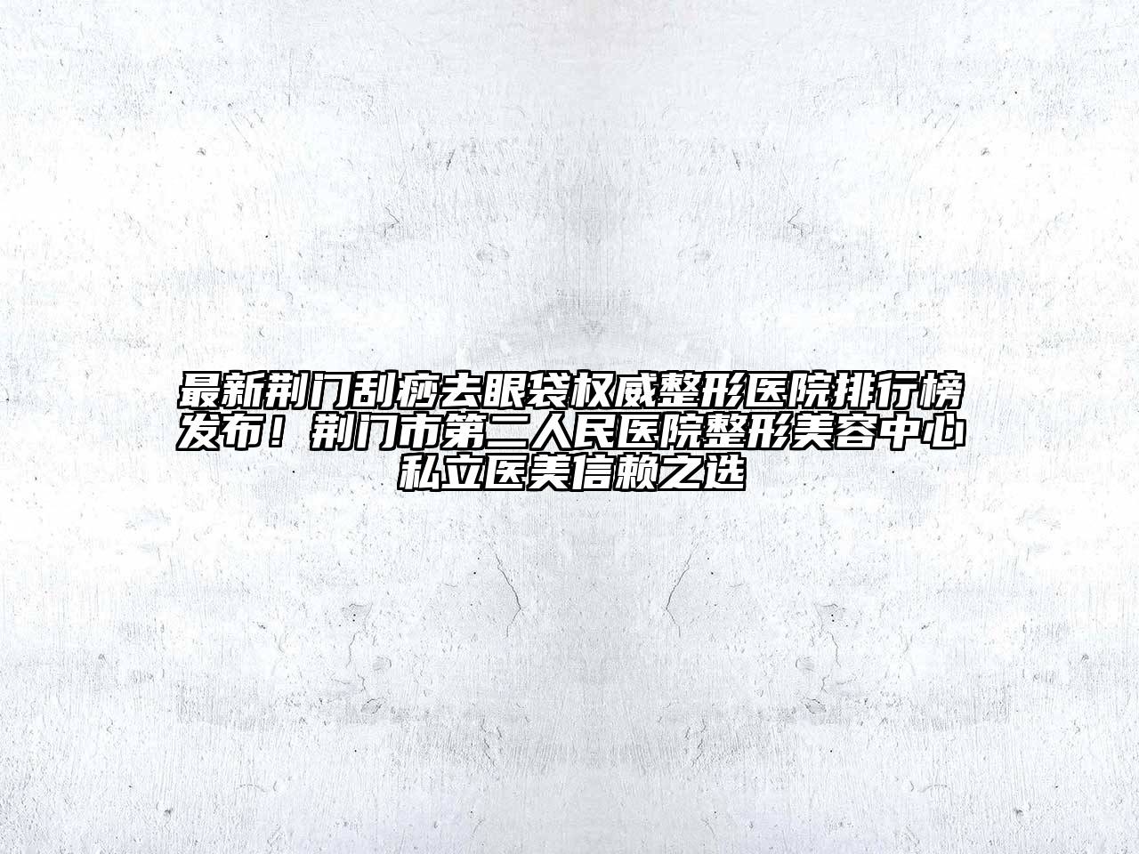 最新荆门刮痧去眼袋权威整形医院排行榜发布！荆门市第二人民医院整形美容中心私立医美信赖之选