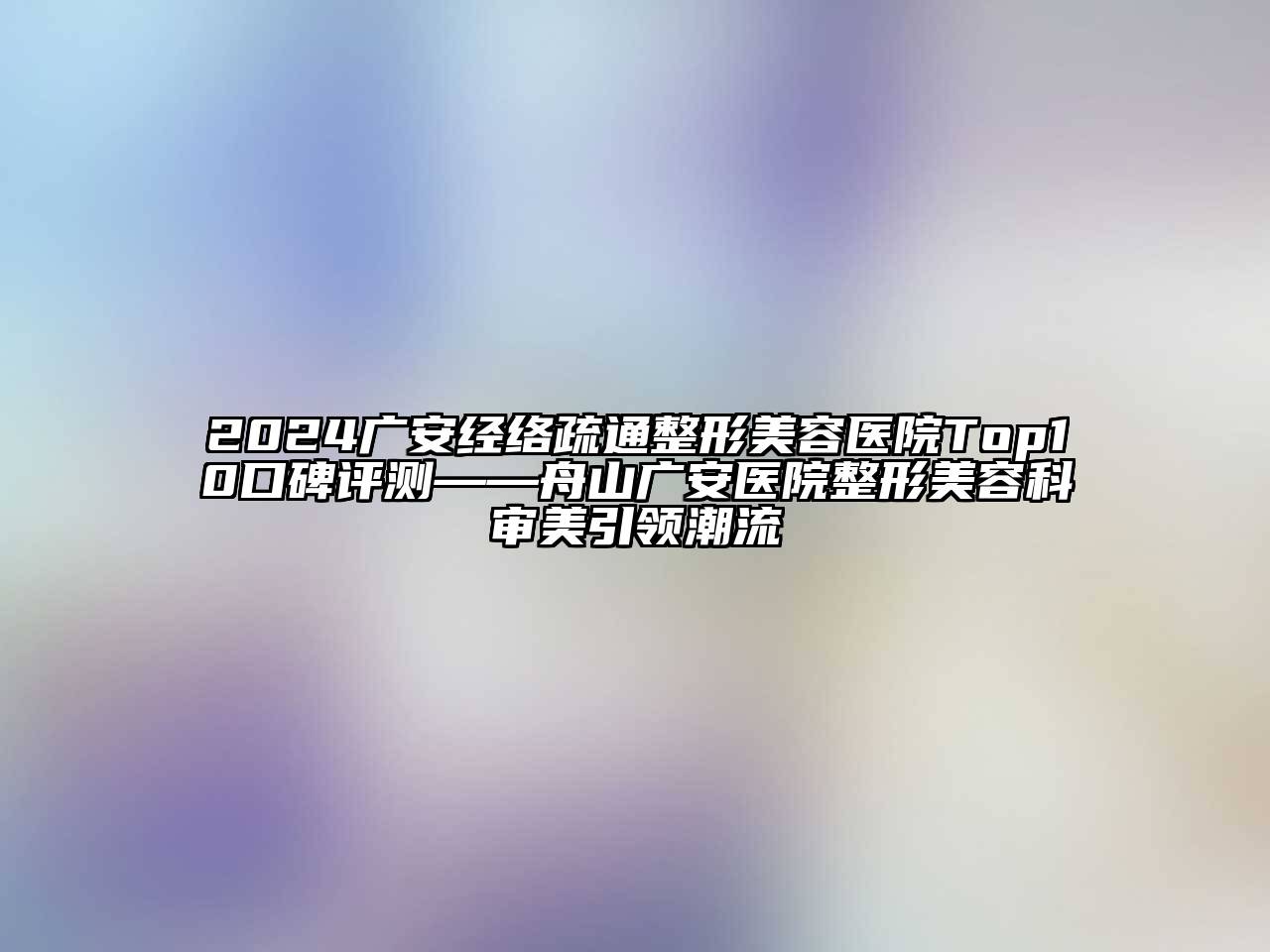2024广安经络疏通整形美容医院Top10口碑评测——舟山广安医院整形美容科审美引领潮流