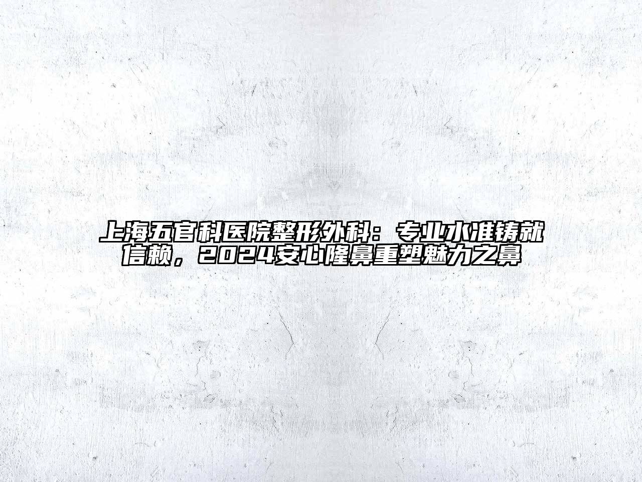 上海五官科医院整形外科：专业水准铸就信赖，2024安心隆鼻重塑魅力之鼻