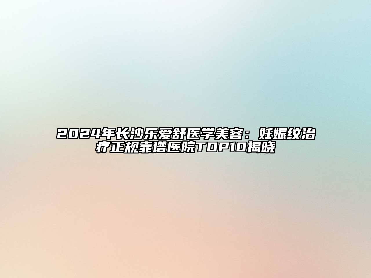 2024年长沙乐爱舒医学美容：妊娠纹治疗正规靠谱医院TOP10揭晓