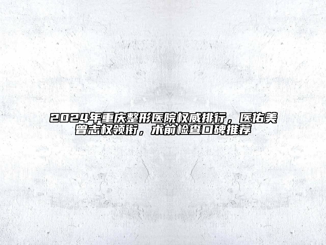 2024年重庆整形医院权威排行，医佑美曾志权领衔，术前检查口碑推荐