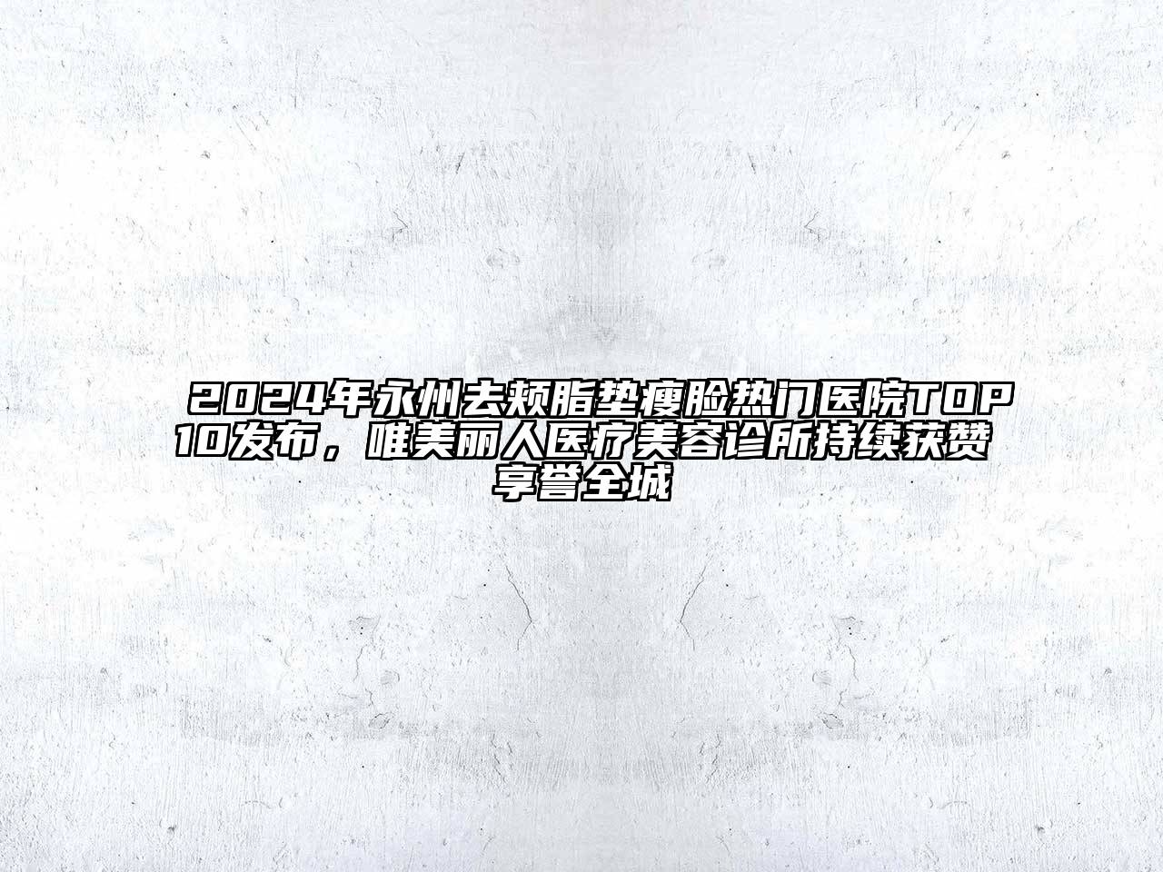 2024年永州去颊脂垫瘦脸热门医院TOP10发布，唯美丽人医疗美容诊所持续获赞享誉全城