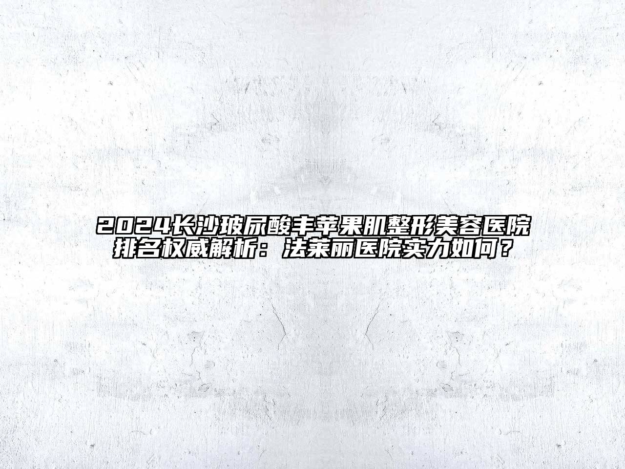 2024长沙玻尿酸丰苹果肌整形美容医院排名权威解析：法莱丽医院实力如何？