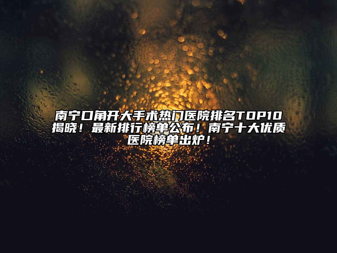 南宁口角开大手术热门医院排名TOP10揭晓！最新排行榜单公布！南宁十大优质医院榜单出炉！