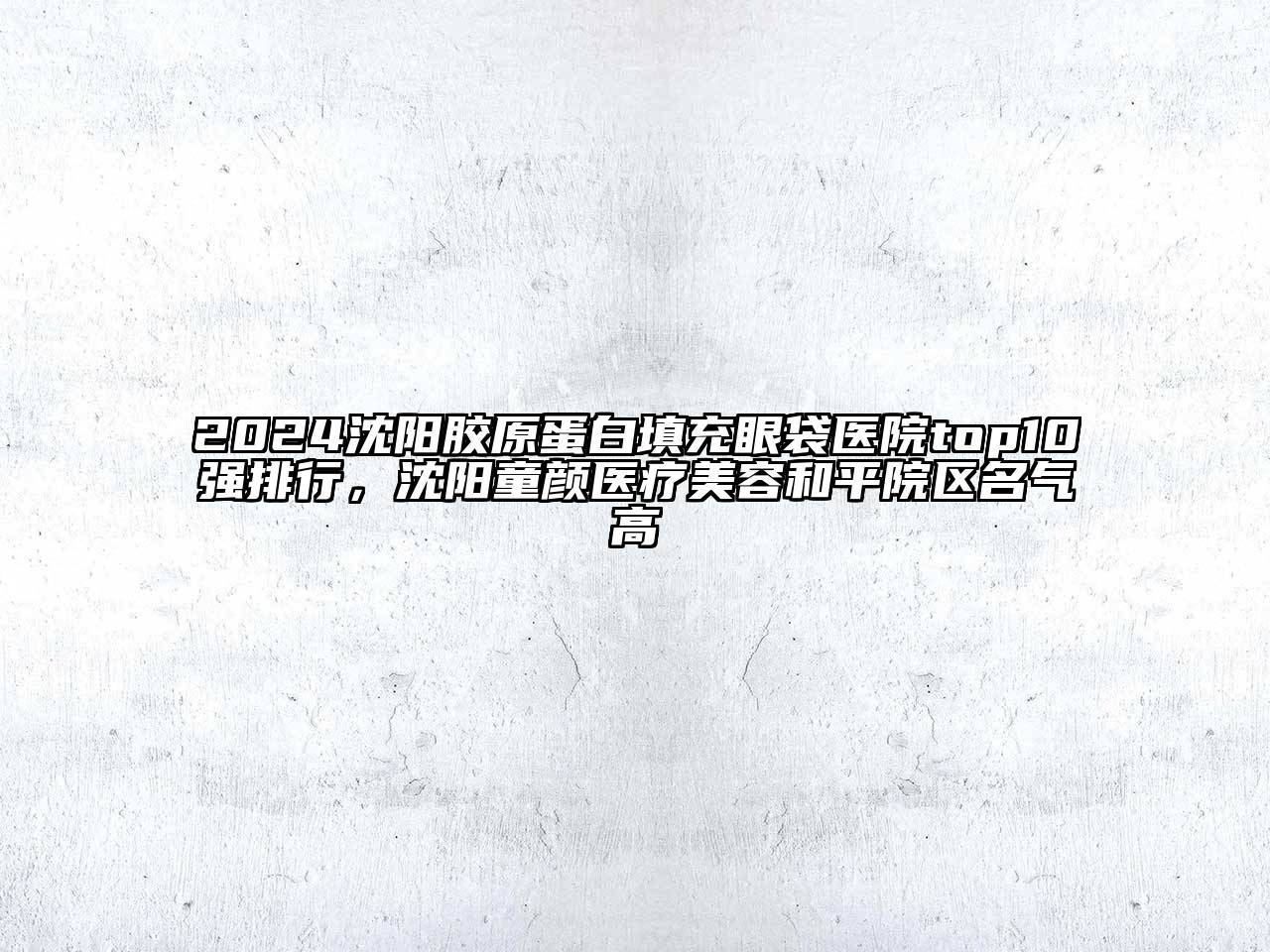 2024沈阳胶原蛋白填充眼袋医院top10强排行，沈阳童颜医疗美容和平院区名气高