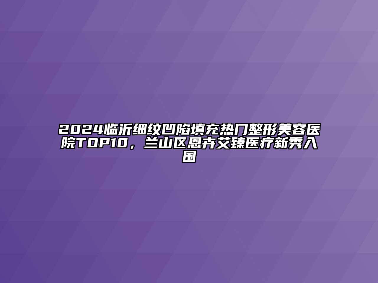 2024临沂细纹凹陷填充热门整形美容医院TOP10，兰山区恩卉艾臻医疗新秀入围