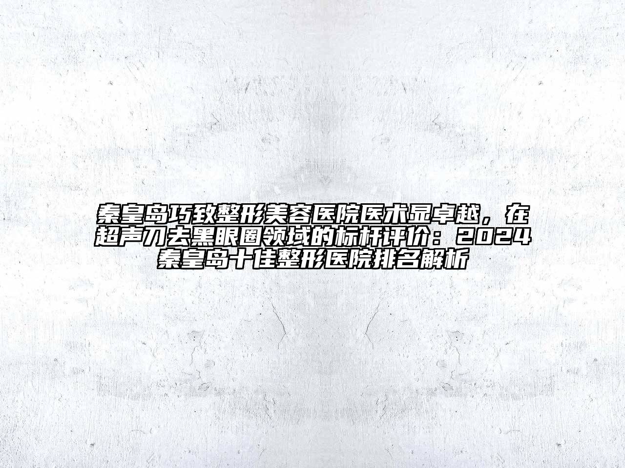 秦皇岛巧致整形美容医院医术显卓越，在超声刀去黑眼圈领域的标杆评价：2024秦皇岛十佳整形医院排名解析