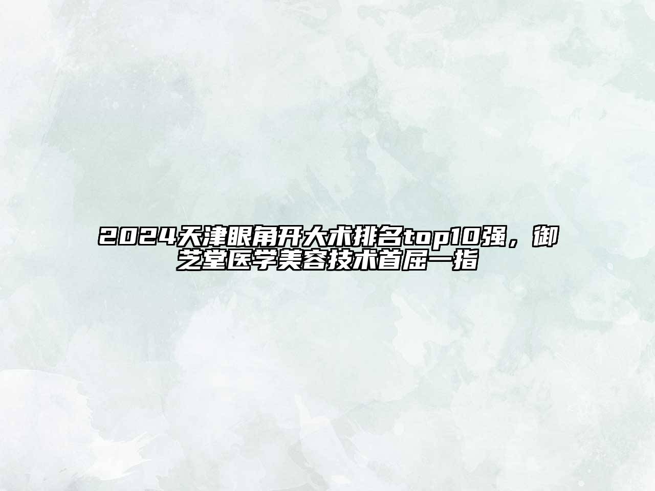 2024天津眼角开大术排名top10强，御芝堂医学美容技术首屈一指