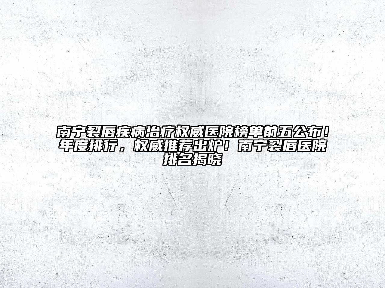 南宁裂唇疾病治疗权威医院榜单前五公布！年度排行，权威推荐出炉！南宁裂唇医院排名揭晓