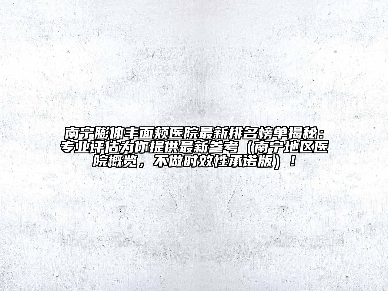 南宁膨体丰面颊医院最新排名榜单揭秘：专业评估为你提供最新参考（南宁地区医院概览，不做时效性承诺版）！
