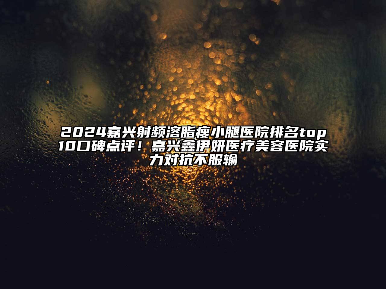2024嘉兴射频溶脂瘦小腿医院排名top10口碑点评！嘉兴鑫伊妍医疗美容医院实力对抗不服输