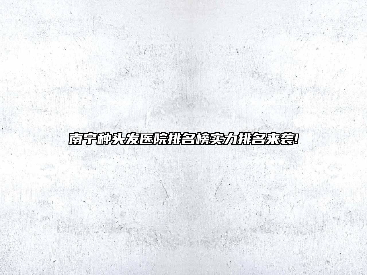 南宁种头发医院排名榜实力排名来袭!