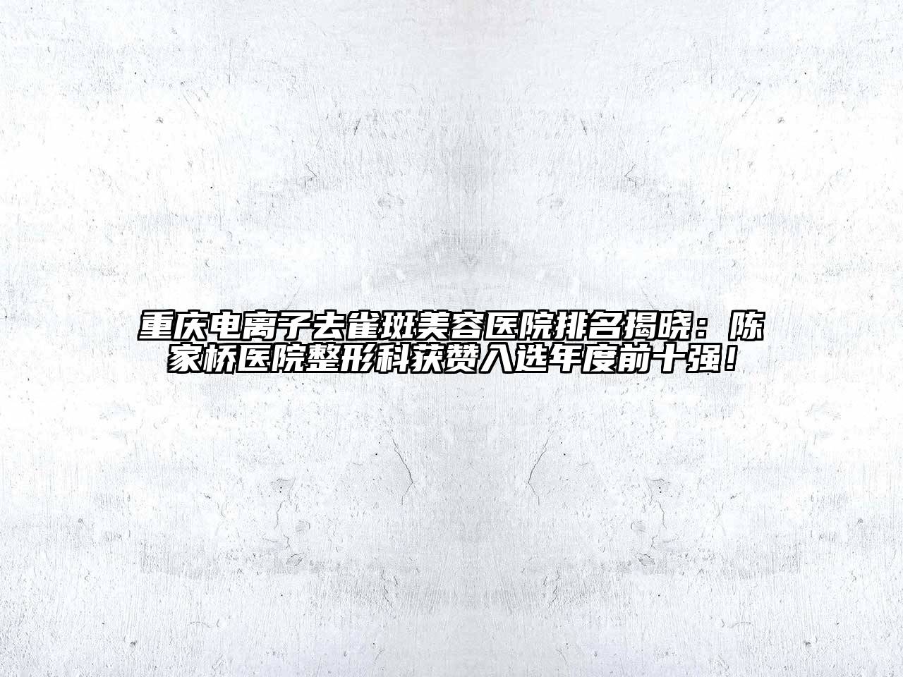 重庆电离子去雀斑美容医院排名揭晓：陈家桥医院整形科获赞入选年度前十强！