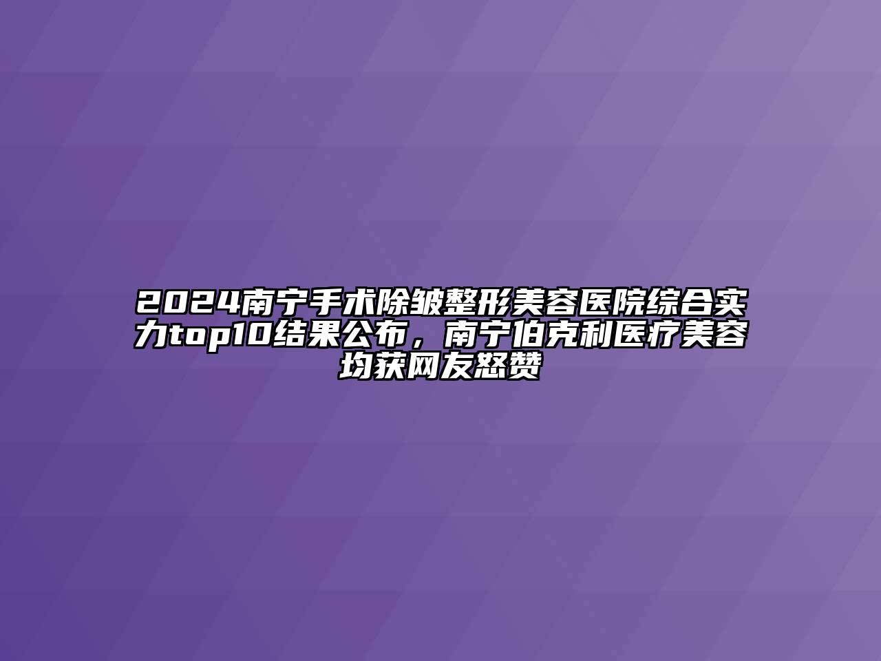 2024南宁手术除皱整形美容医院综合实力top10结果公布，南宁伯克利医疗美容均获网友怒赞