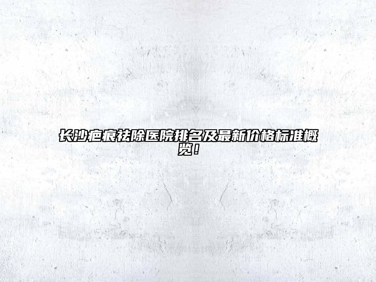 长沙疤痕祛除医院排名及最新价格标准概览！