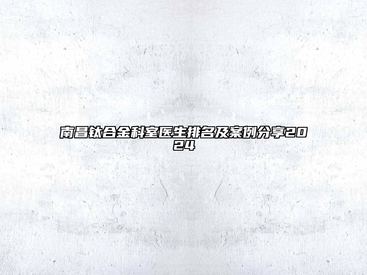 南昌钛合金科室医生排名及案例分享2024