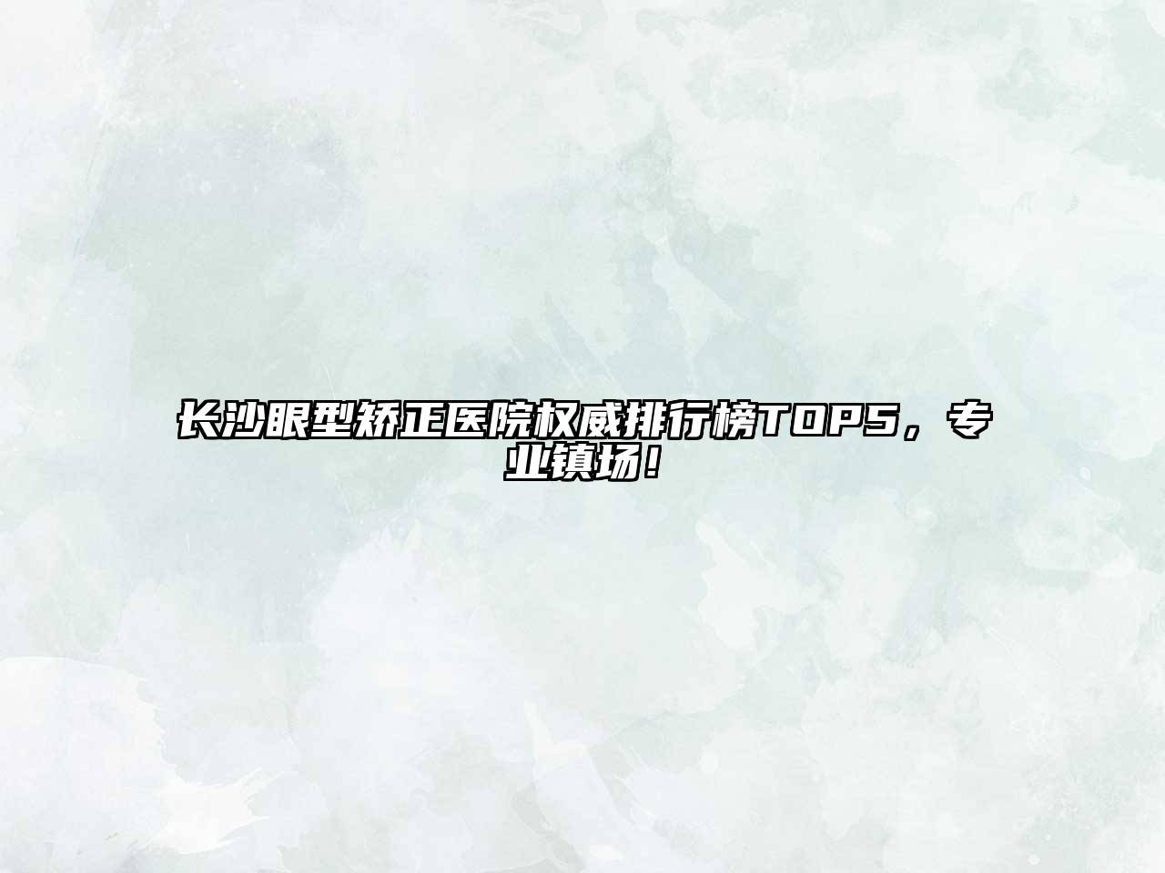 长沙眼型矫正医院权威排行榜TOP5，专业镇场！
