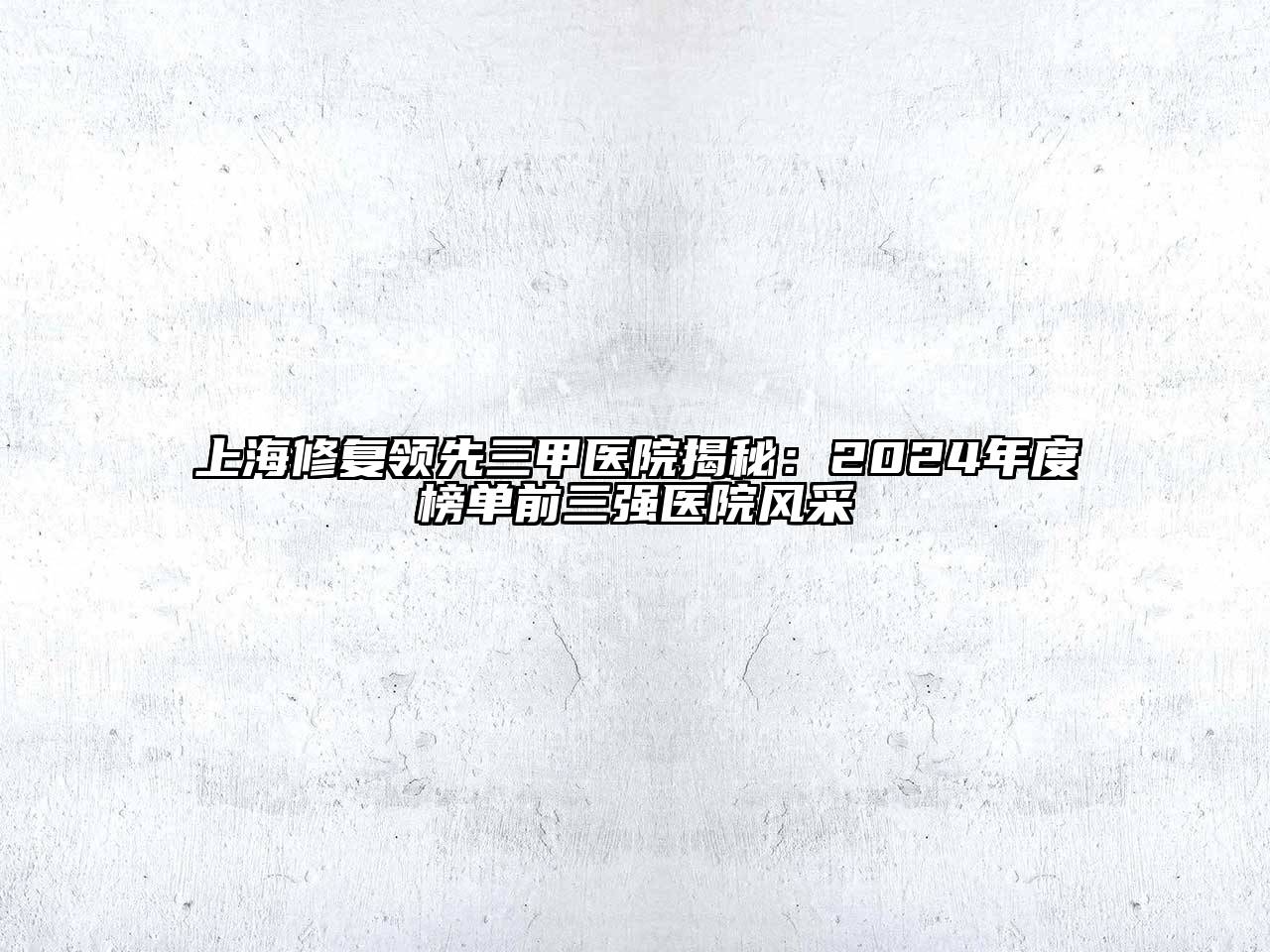 上海修复领先三甲医院揭秘：2024年度榜单前三强医院风采