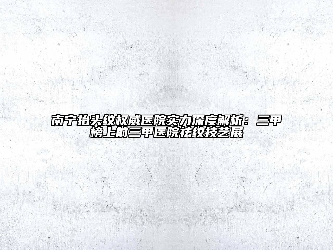 南宁抬头纹权威医院实力深度解析：三甲榜上前三甲医院祛纹技艺展