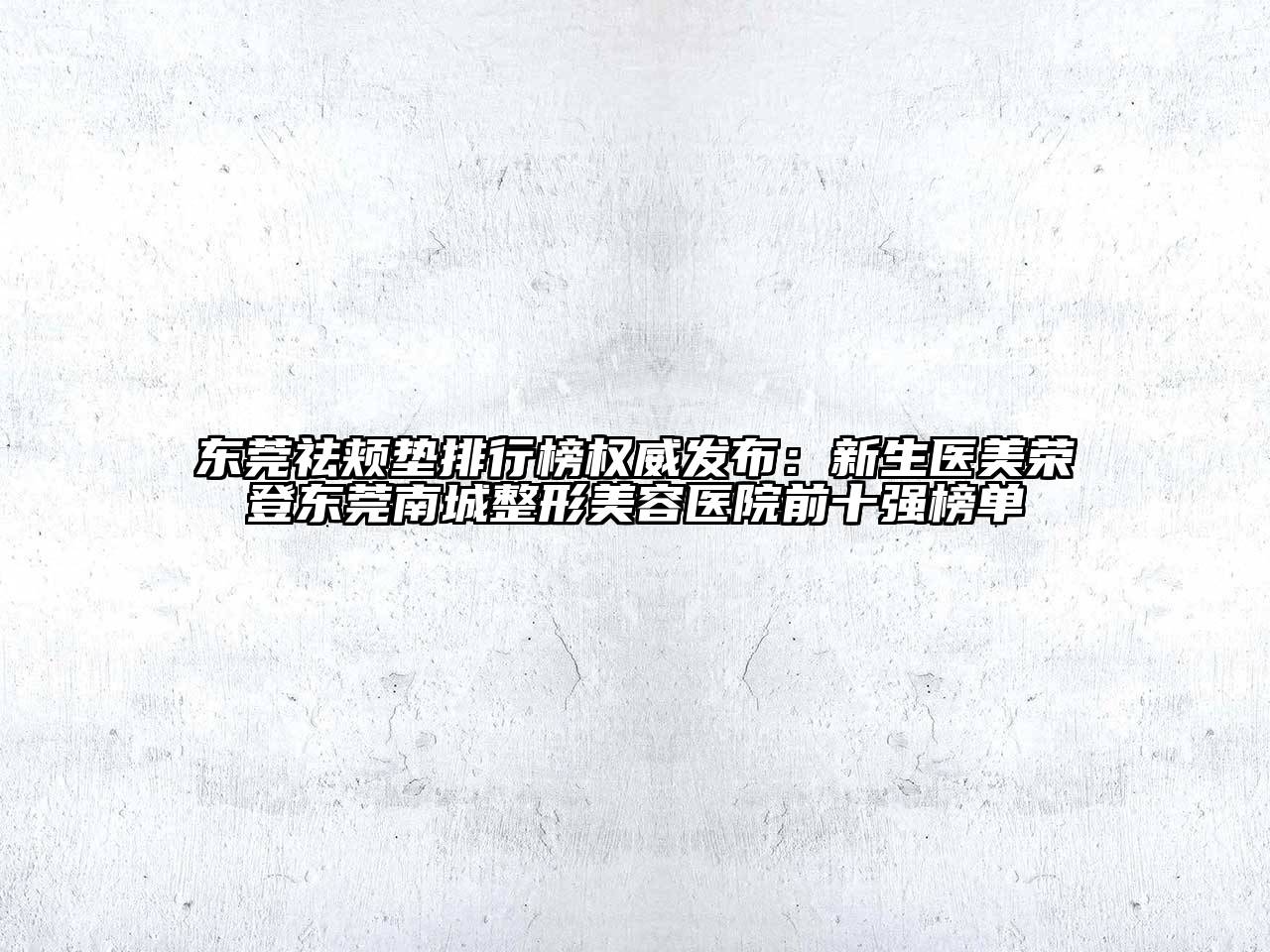 东莞祛颊垫排行榜权威发布：新生医美荣登东莞南城整形美容医院前十强榜单