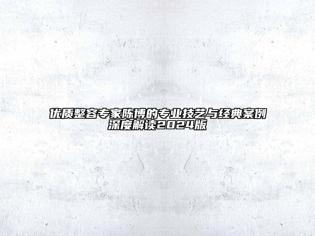 优质整容专家陈博的专业技艺与经典案例深度解读2024版