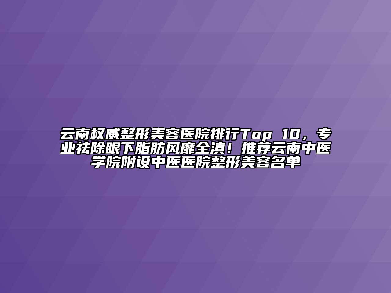 云南权威整形美容医院排行Top 10，专业祛除眼下脂肪风靡全滇！推荐云南中医学院附设中医医院整形美容名单