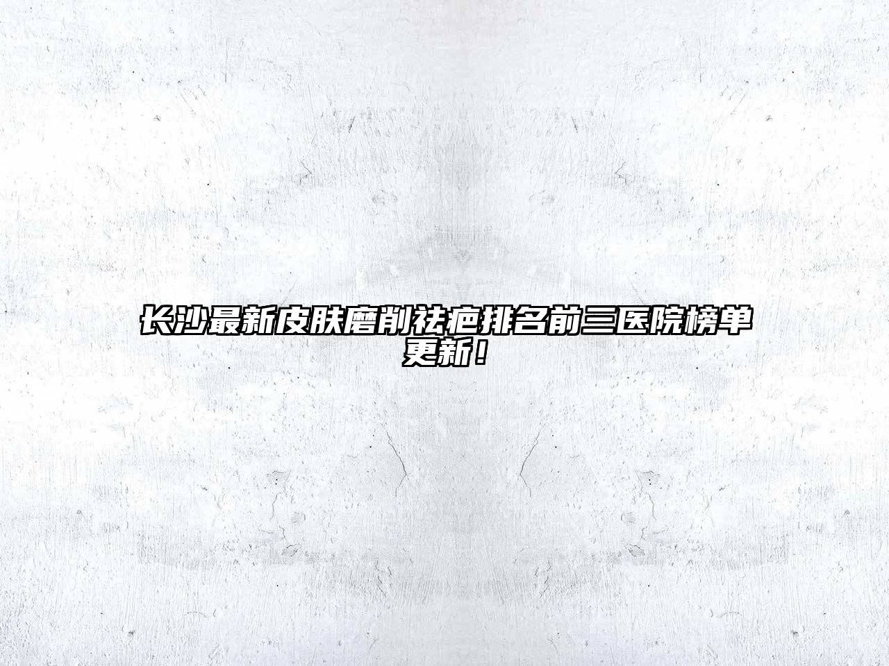 长沙最新皮肤磨削祛疤排名前三医院榜单更新！