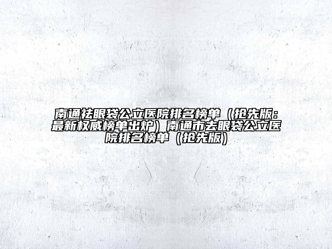 南通祛眼袋公立医院排名榜单（抢先版：最新权威榜单出炉）南通市去眼袋公立医院排名榜单（抢先版）