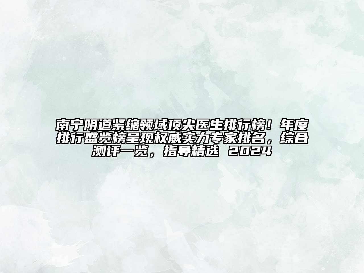 南宁阴道紧缩领域顶尖医生排行榜！年度排行盛览榜呈现权威实力专家排名，综合测评一览，指导精选 2024