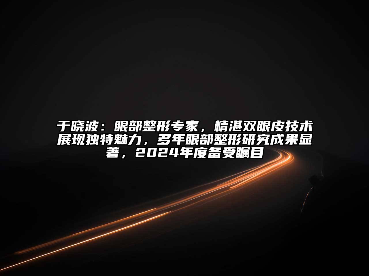 于晓波：眼部整形专家，精湛双眼皮技术展现独特魅力，多年眼部整形研究成果显著，2024年度备受瞩目
