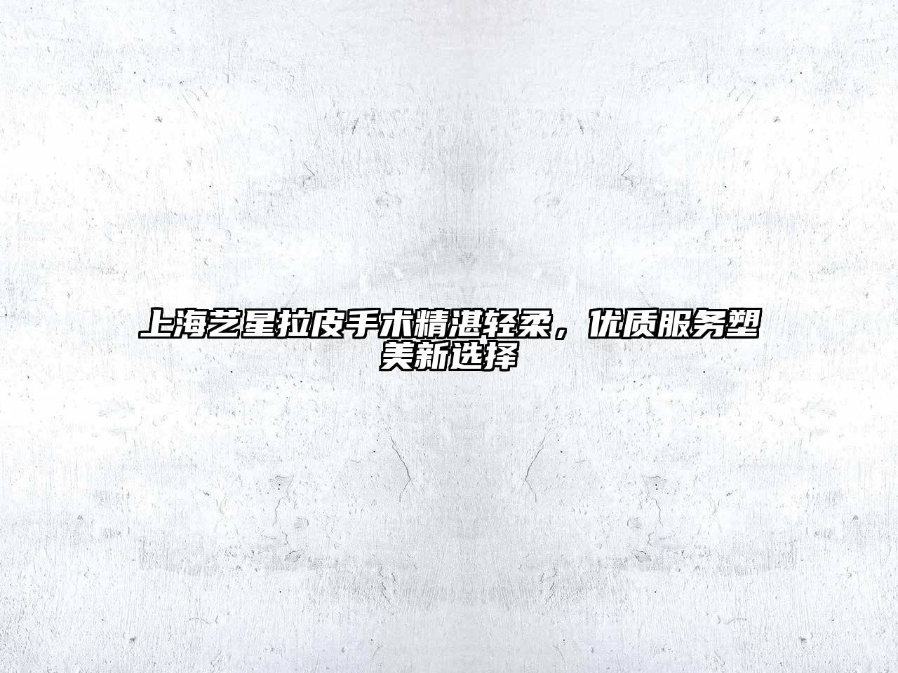 上海艺星拉皮手术精湛轻柔，优质服务塑美新选择