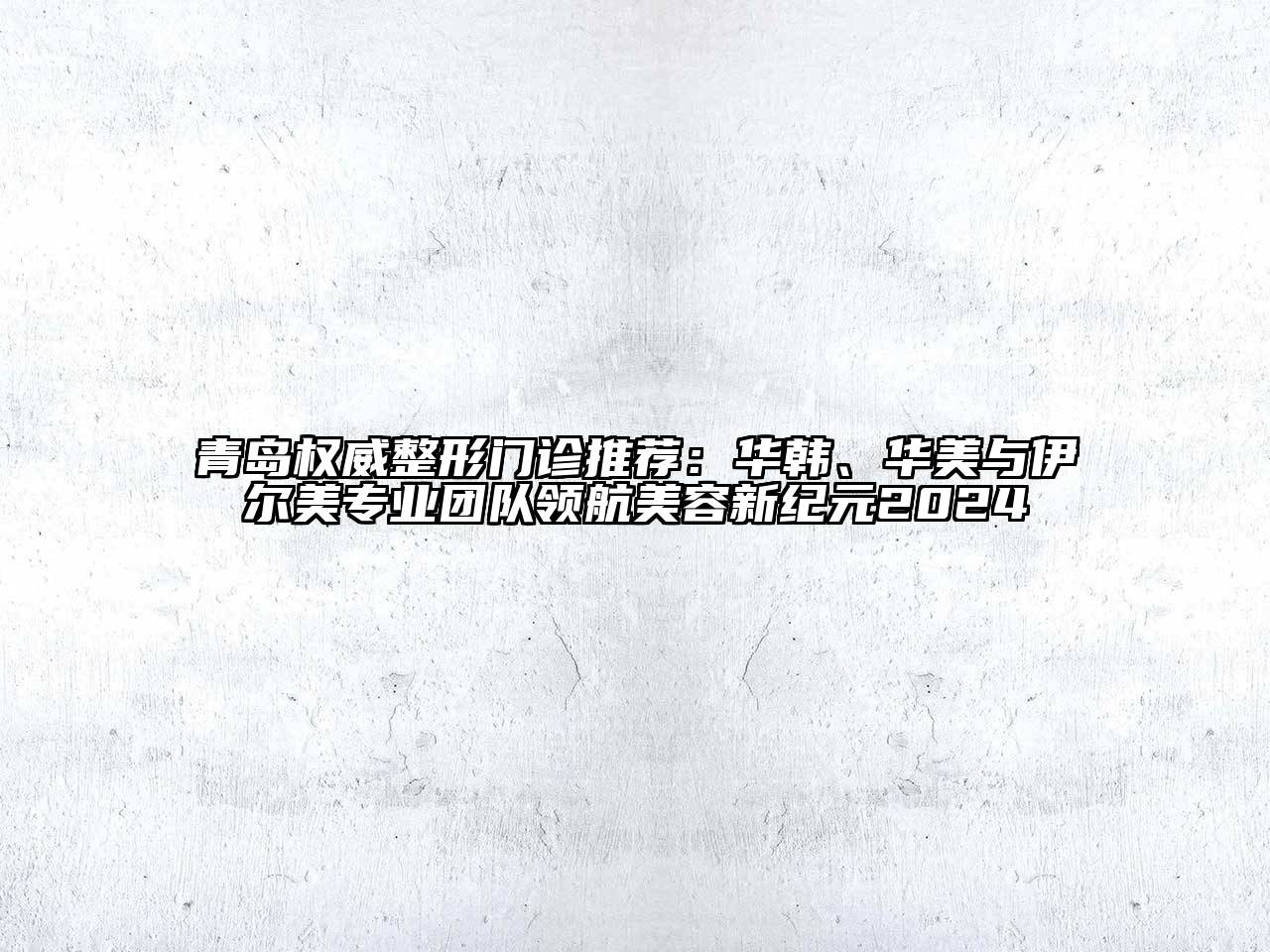 青岛权威整形门诊推荐：华韩、华美与伊尔美专业团队领航美容新纪元2024