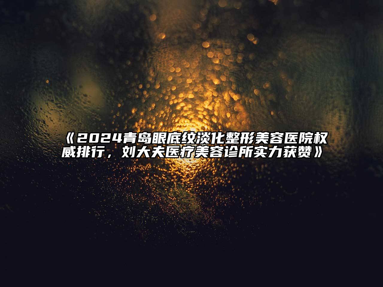 2024青岛眼底纹淡化整形美容医院权威排行，刘大夫医疗美容诊所实力获赞