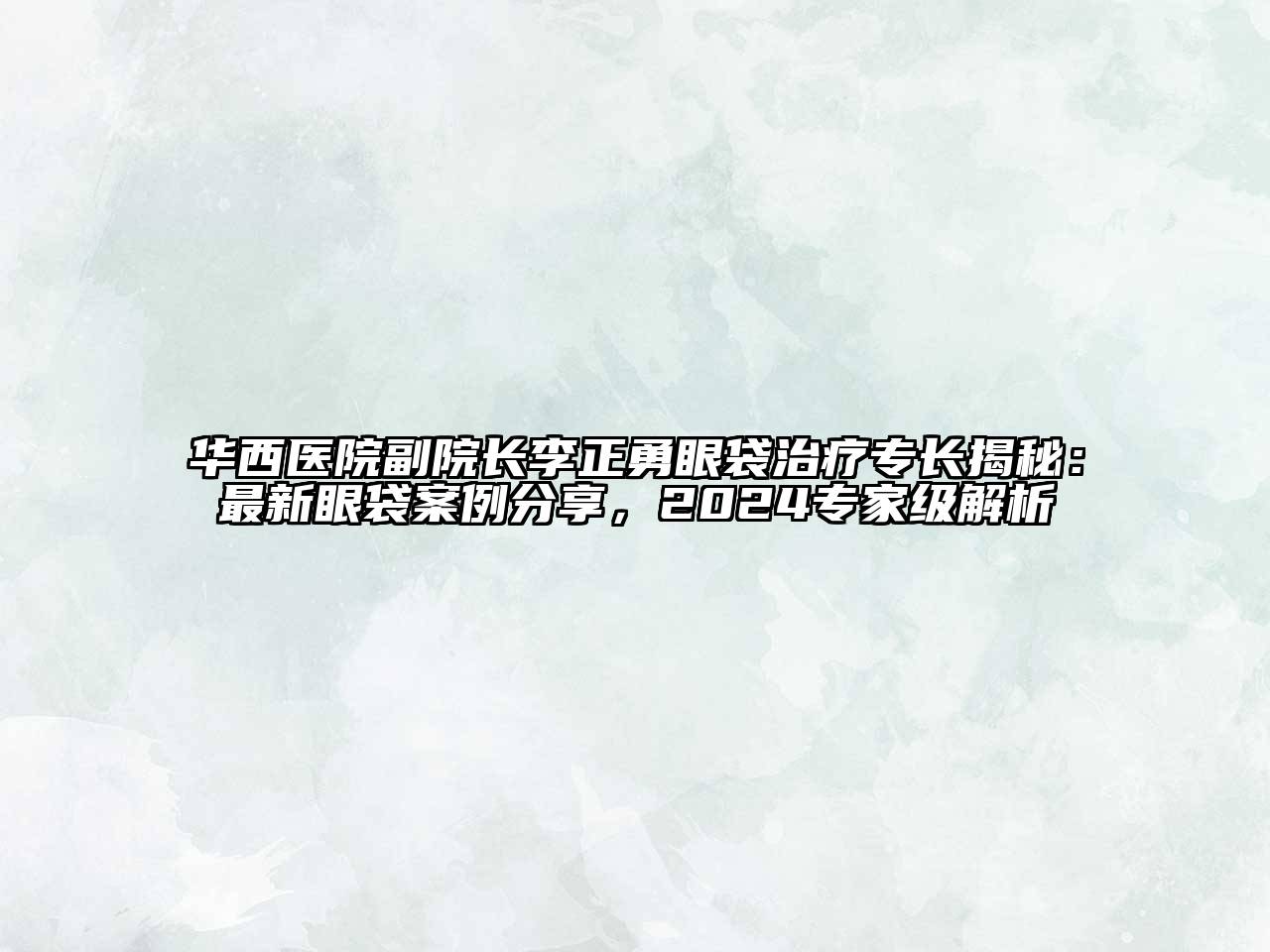 华西医院副院长李正勇眼袋治疗专长揭秘：最新眼袋案例分享，2024专家级解析