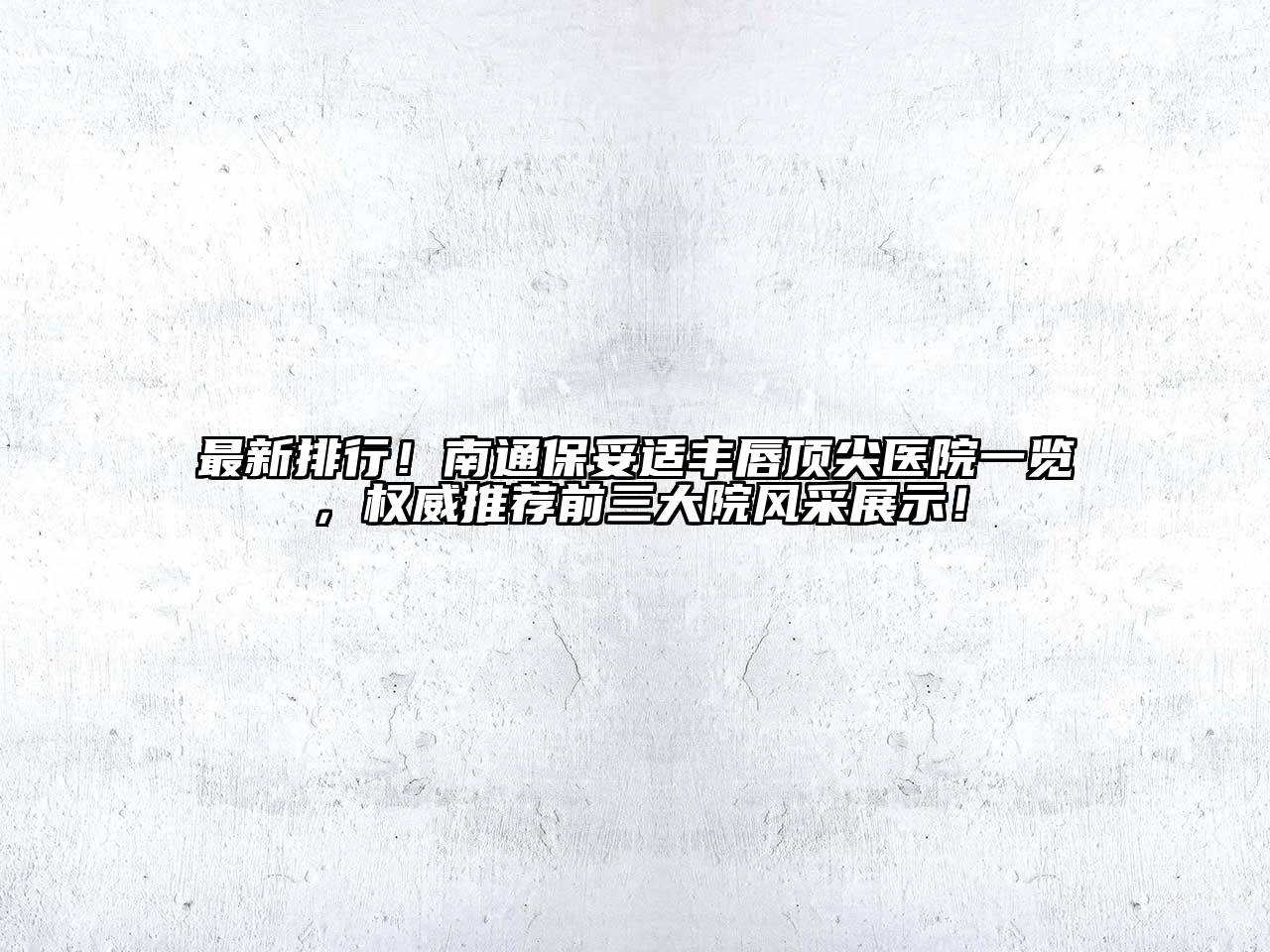 最新排行！南通保妥适丰唇顶尖医院一览，权威推荐前三大院风采展示！