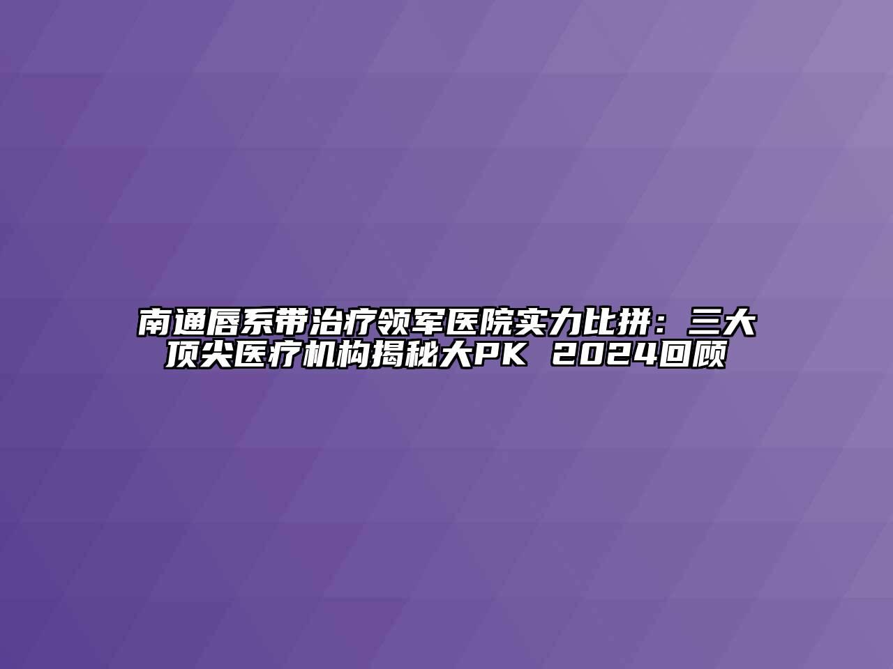 南通唇系带治疗领军医院实力比拼：三大顶尖医疗机构揭秘大PK 2024回顾