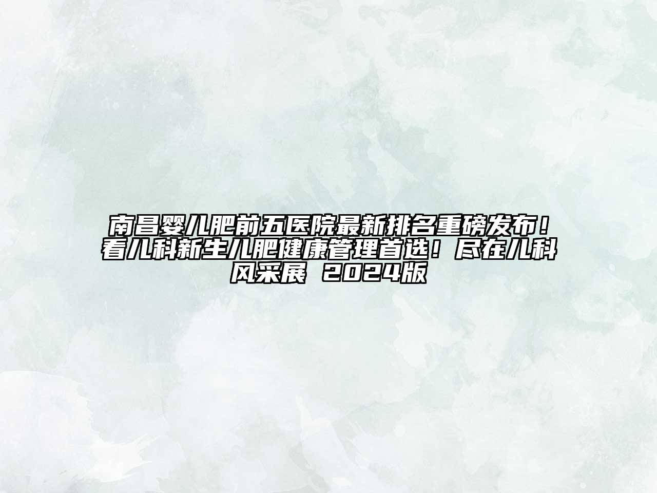 南昌婴儿肥前五医院最新排名重磅发布！看儿科新生儿肥健康管理首选！尽在儿科风采展 2024版