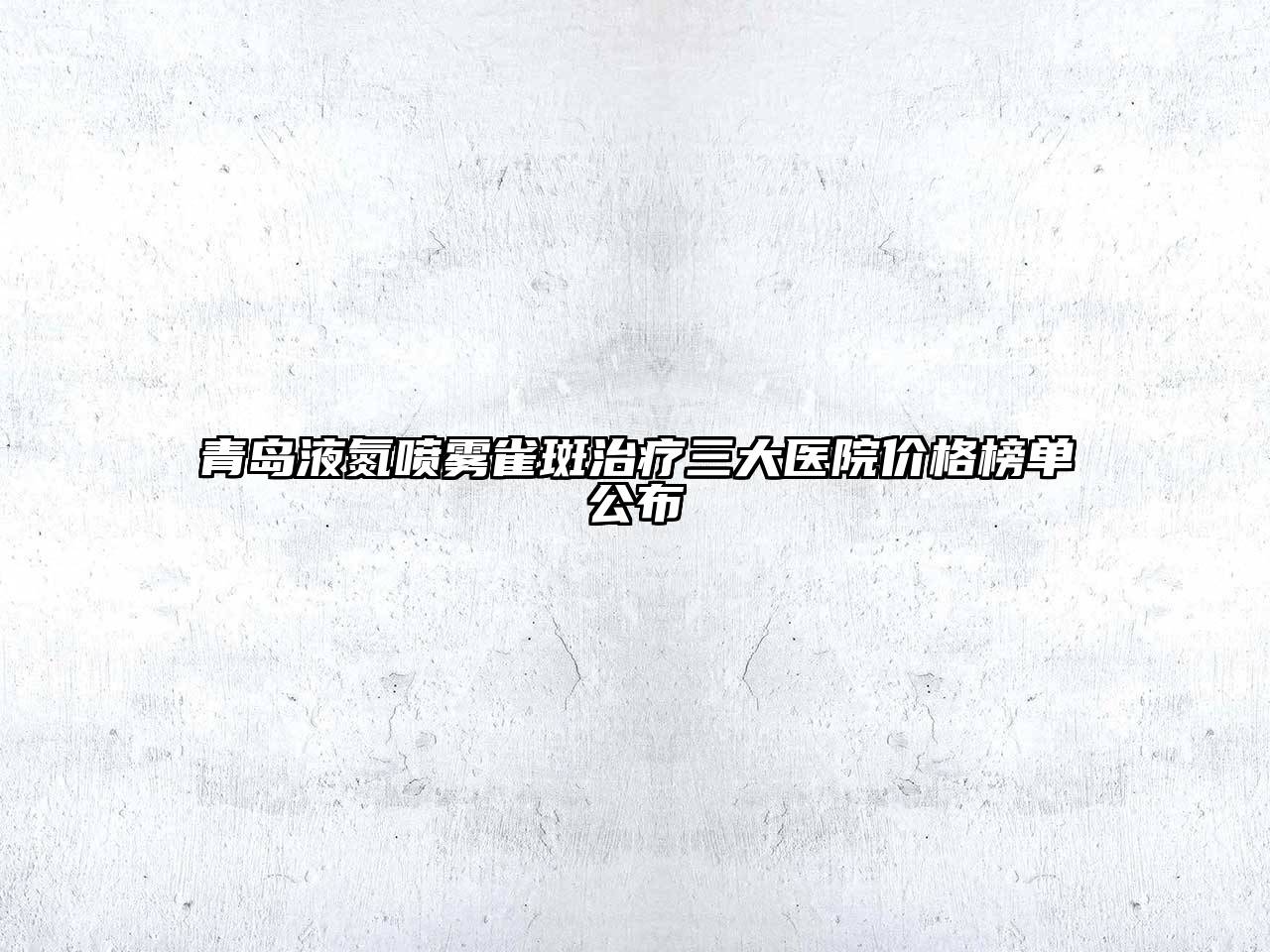 青岛液氮喷雾雀斑治疗三大医院价格榜单公布
