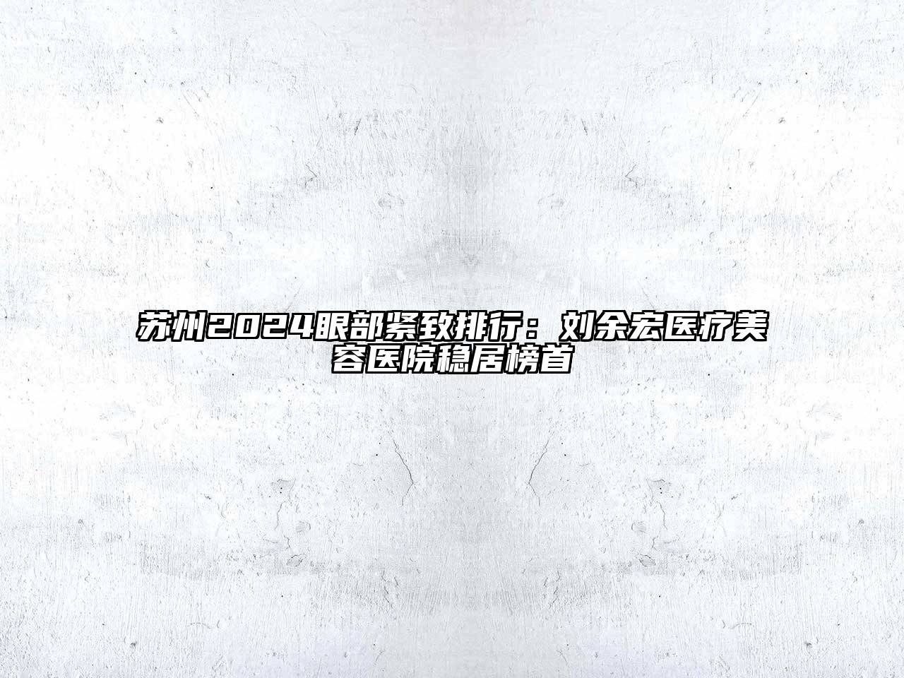 苏州2024眼部紧致排行：刘余宏医疗美容医院稳居榜首