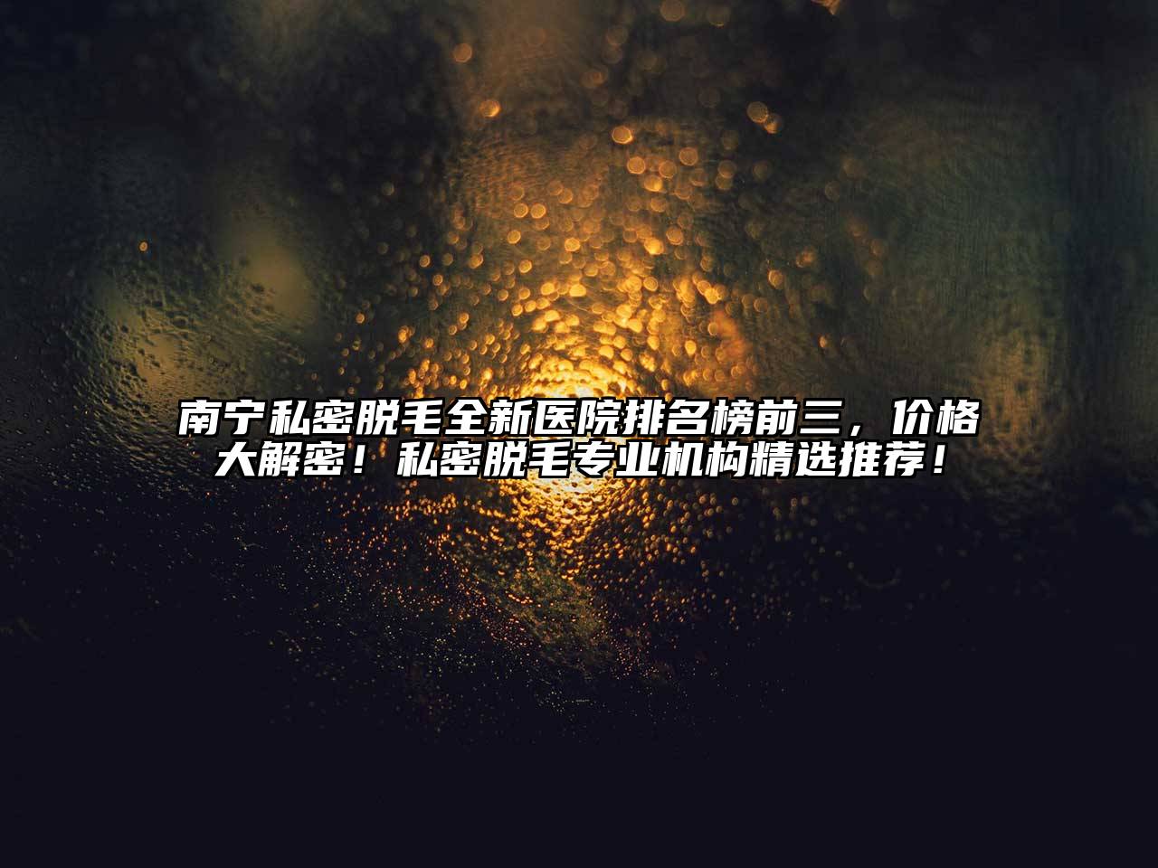 南宁私密脱毛全新医院排名榜前三，价格大解密！私密脱毛专业机构精选推荐！