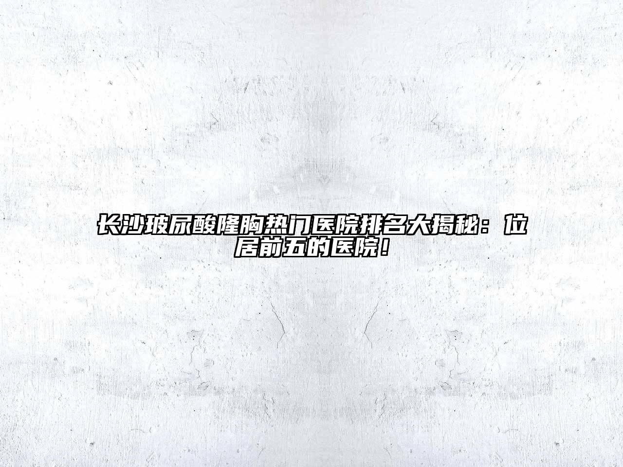 长沙玻尿酸隆胸热门医院排名大揭秘：位居前五的医院！