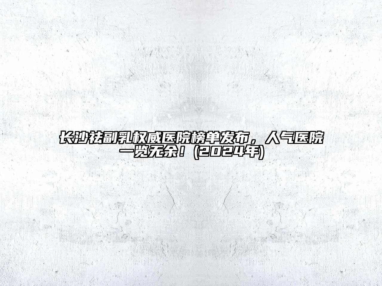 长沙祛副乳权威医院榜单发布，人气医院一览无余！(2024年)