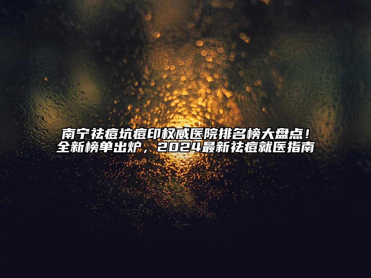 南宁祛痘坑痘印权威医院排名榜大盘点！全新榜单出炉，2024最新祛痘就医指南