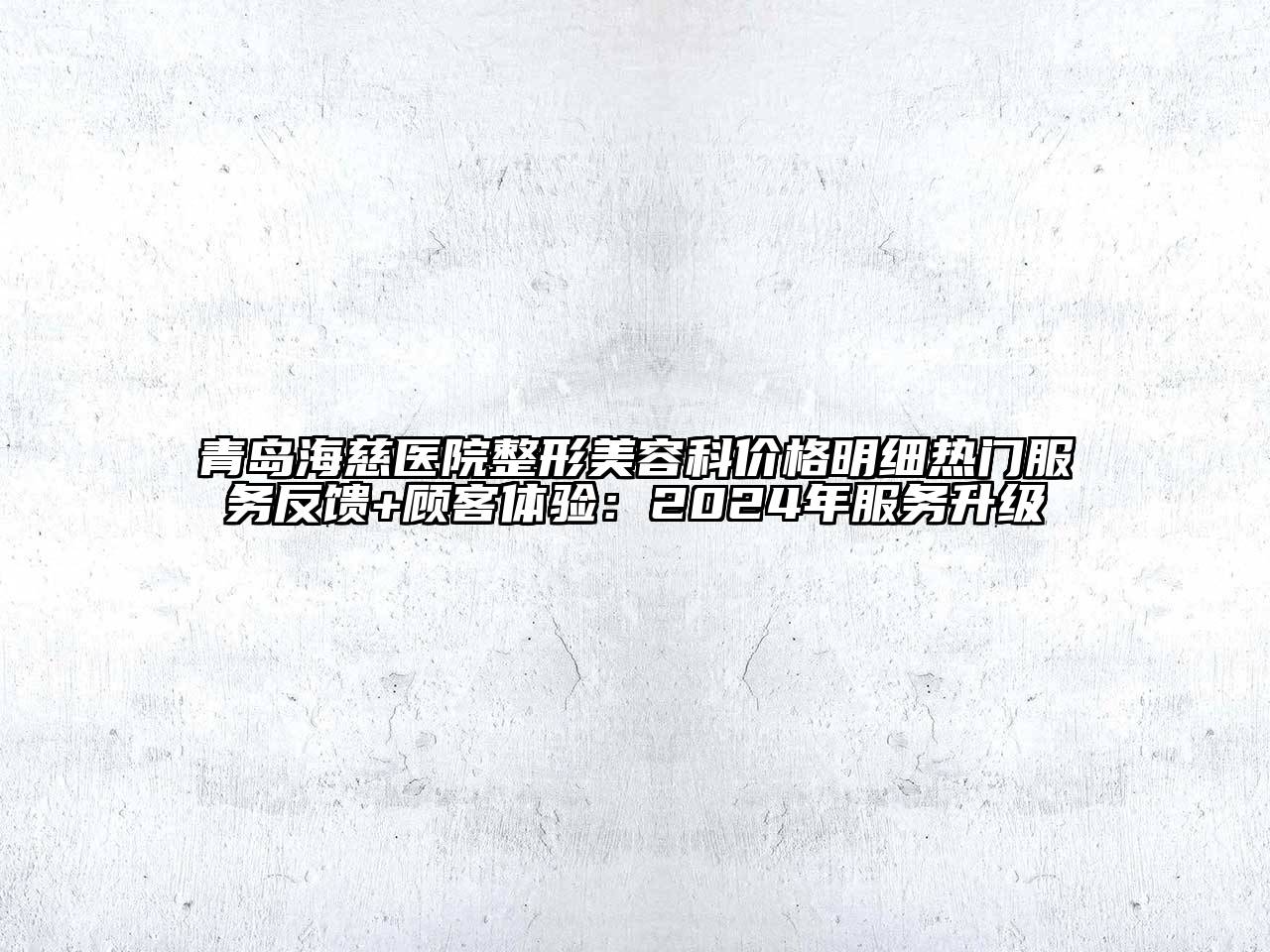 青岛海慈医院整形美容科价格明细热门服务反馈+顾客体验：2024年服务升级
