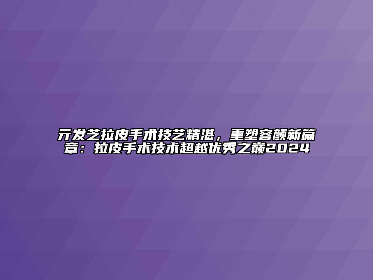 亓发芝拉皮手术技艺精湛，重塑容颜新篇章：拉皮手术技术超越优秀之巅2024